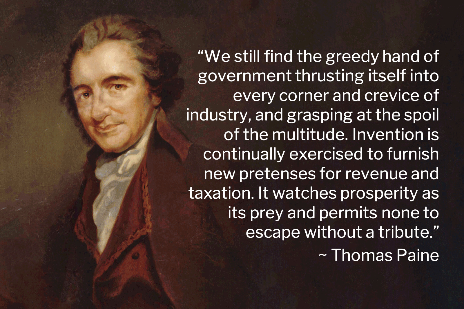 Portrait of Thomas Paine with his quote: We still find the greedy hand of government thrusting itself into every corner and crevice of industry and grasping at the spoil of the multitude. Invention is continually exercised to furnish new pretenses for revenue and taxation. It watches prosperity as its prey and permits none to escape without a tribute.